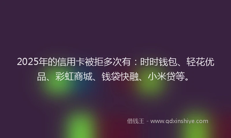 2025年的信用卡被拒多次有：时时钱包、轻花优品、彩虹商城、钱袋快融、小米贷等。
