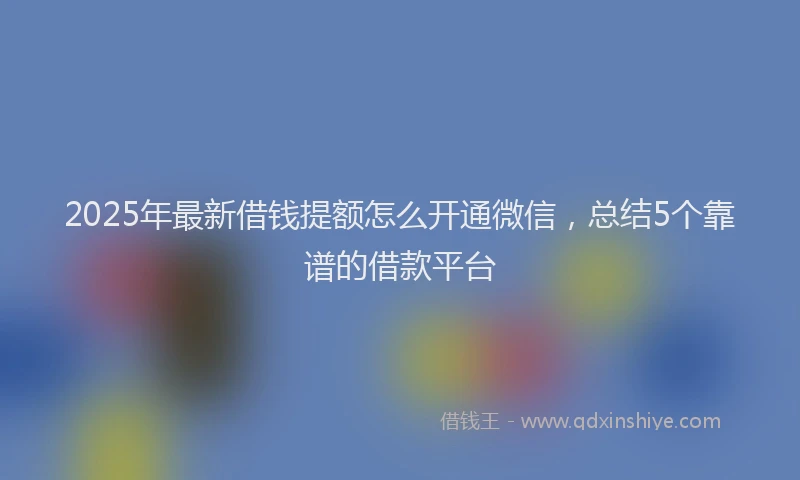 2025年最新借钱提额怎么开通微信，总结5个靠谱的借款平台