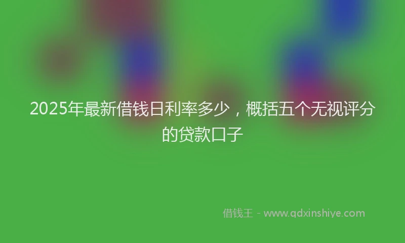 2025年最新借钱日利率多少，概括五个无视评分的贷款口子