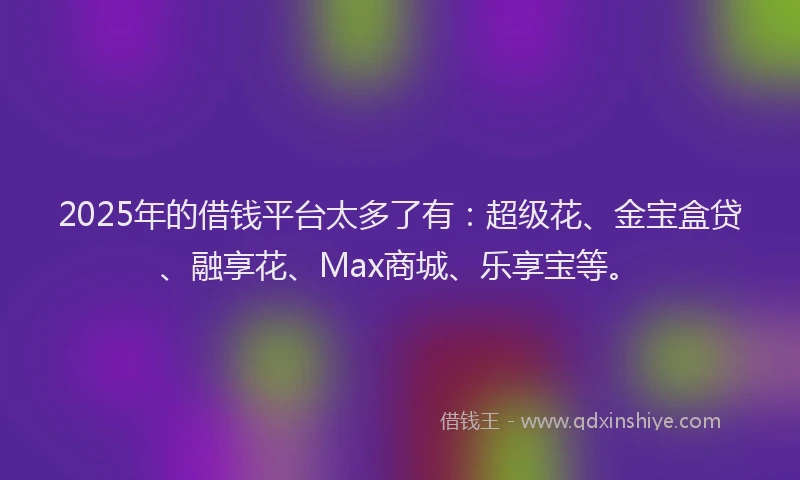 2025年的借钱平台太多了有：超级花、金宝盒贷、融享花、Max商城、乐享宝等。