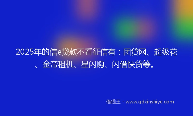 2025年的信e贷款不看征信有：团贷网、超级花、金帝租机、星闪购、闪借快贷等。