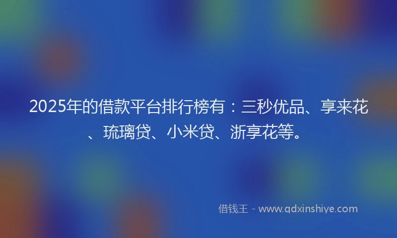 2025年的借款平台排行榜有：三秒优品、享来花、琉璃贷、小米贷、浙享花等。
