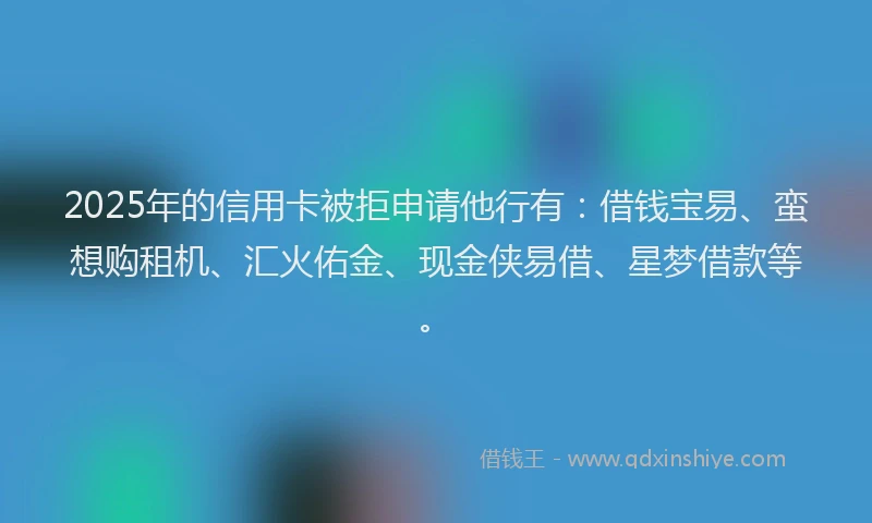 2025年的信用卡被拒申请他行有：借钱宝易、蛮想购租机、汇火佑金、现金侠易借、星梦借款等。