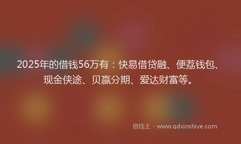 2025年的借钱56万有：快易借贷融、便荔钱包、现金侠途、贝赢分期、爱达财富等。