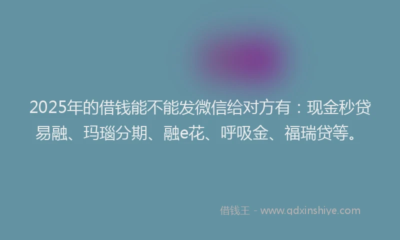 2025年的借钱能不能发微信给对方有：现金秒贷易融、玛瑙分期、融e花、呼吸金、福瑞贷等。