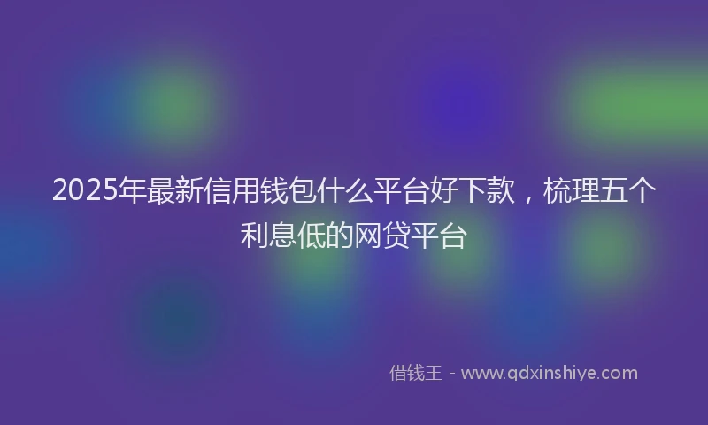 2025年最新信用钱包什么平台好下款，梳理五个利息低的网贷平台