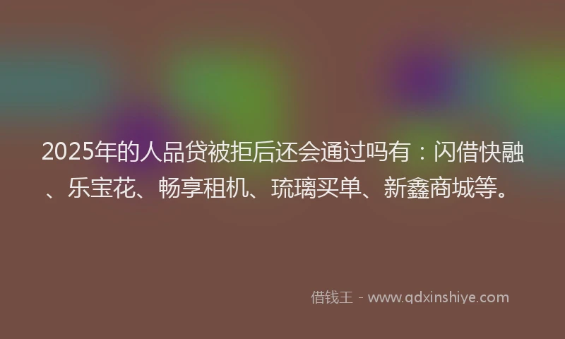 2025年的人品贷被拒后还会通过吗有：闪借快融、乐宝花、畅享租机、琉璃买单、新鑫商城等。