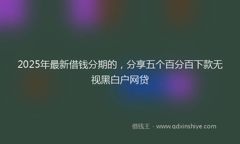 2025年最新借钱分期的，分享五个百分百下款无视黑白户网贷