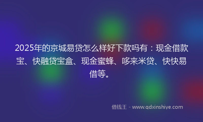 2025年的京城易贷怎么样好下款吗有：现金借款宝、快融贷宝盒、现金蜜蜂、哆来米贷、快快易借等。