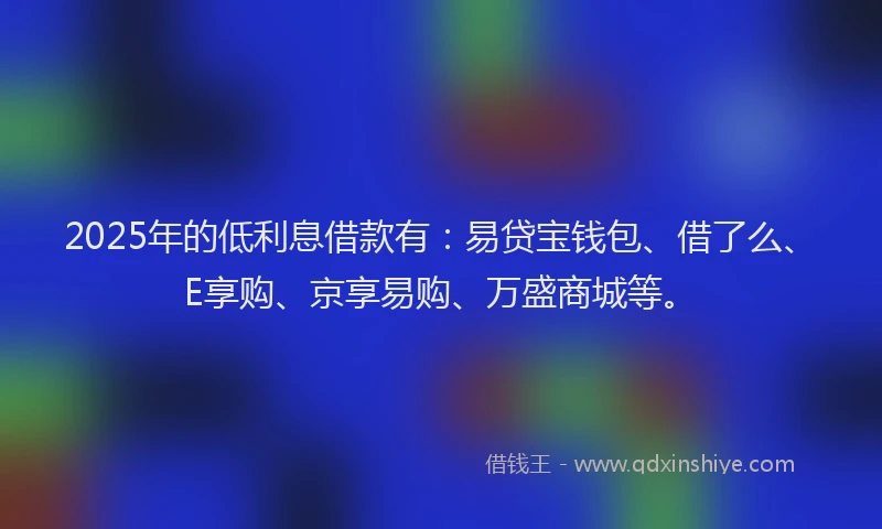 2025年的低利息借款有：易贷宝钱包、借了么、E享购、京享易购、万盛商城等。