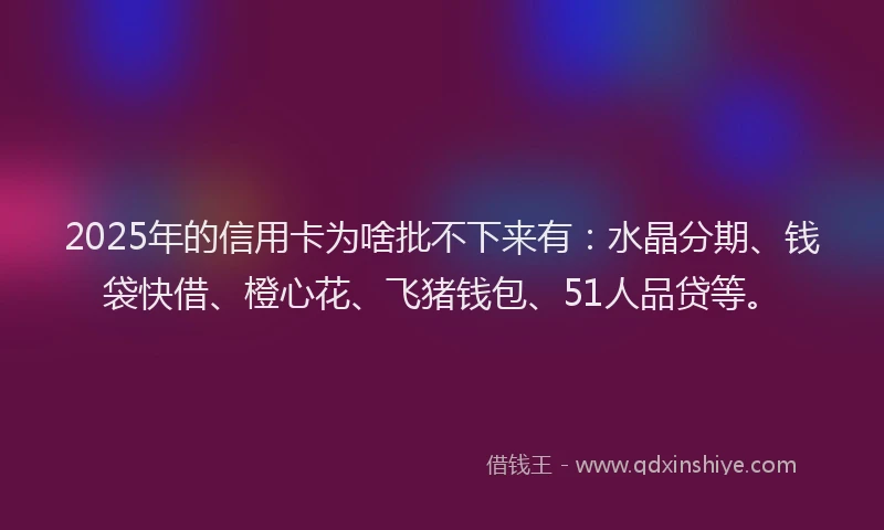 2025年的信用卡为啥批不下来有：水晶分期、钱袋快借、橙心花、飞猪钱包、51人品贷等。