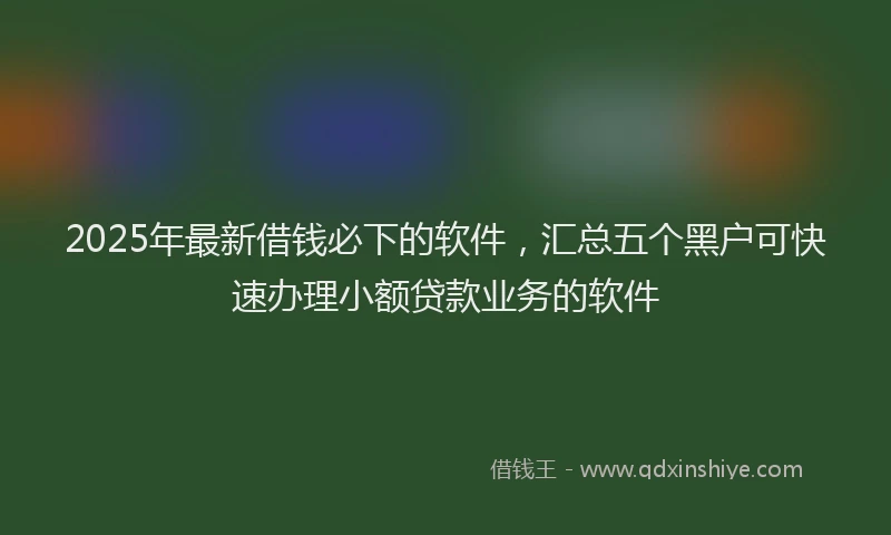 2025年最新借钱必下的软件，汇总五个黑户可快速办理小额贷款业务的软件