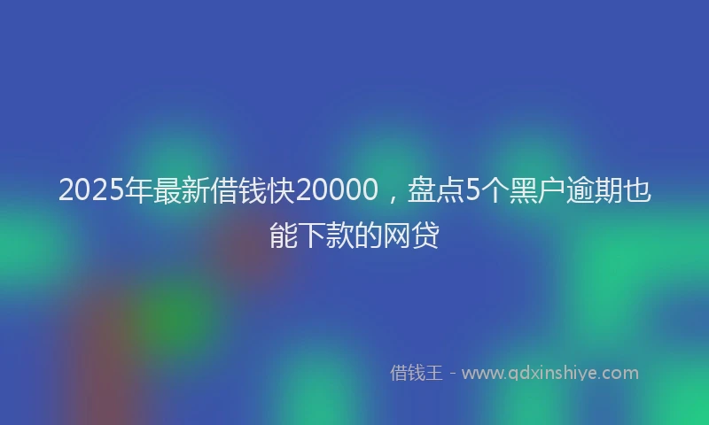 2025年最新借钱快20000，盘点5个黑户逾期也能下款的网贷