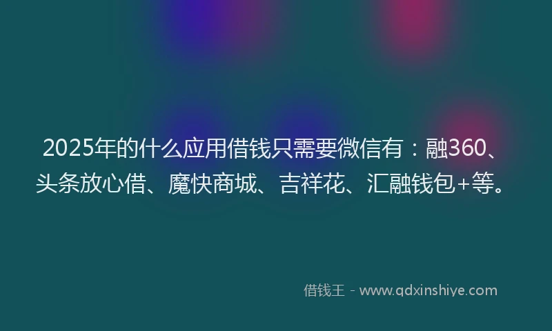2025年的什么应用借钱只需要微信有：融360、头条放心借、魔快商城、吉祥花、汇融钱包+等。