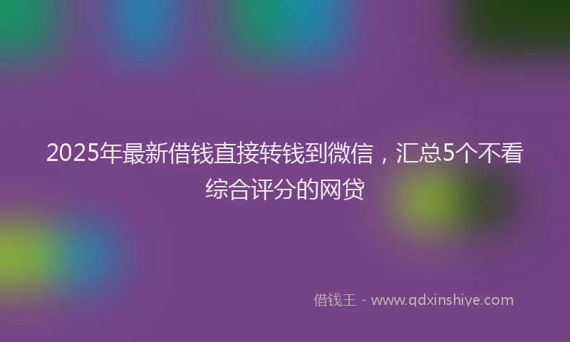 2025年最新借钱直接转钱到微信，汇总5个不看综合评分的网贷