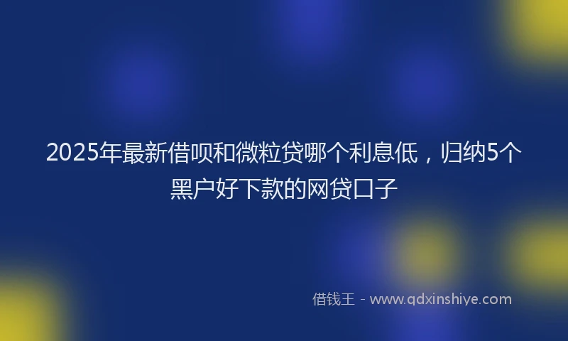 2025年最新借呗和微粒贷哪个利息低，归纳5个黑户好下款的网贷口子