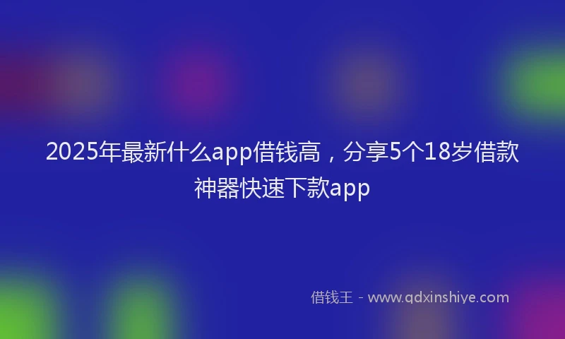 2025年最新什么app借钱高，分享5个18岁借款神器快速下款app