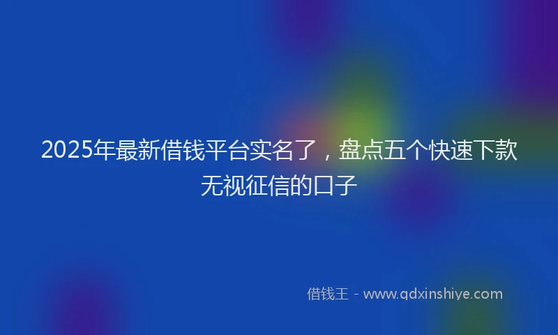 2025年最新借钱平台实名了，盘点五个快速下款无视征信的口子
