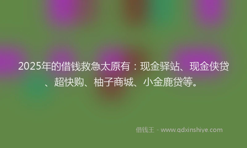 2025年的借钱救急太原有：现金驿站、现金侠贷、超快购、柚子商城、小金鹿贷等。