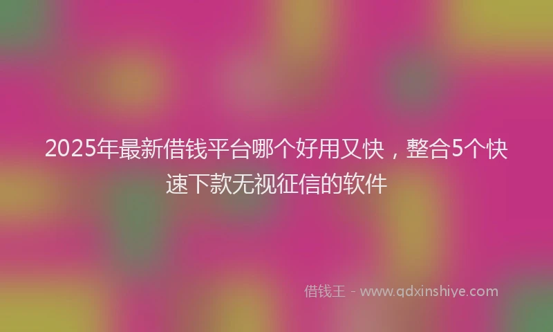 2025年最新借钱平台哪个好用又快，整合5个快速下款无视征信的软件