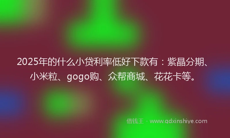 2025年的什么小贷利率低好下款有：紫晶分期、小米粒、gogo购、众帮商城、花花卡等。