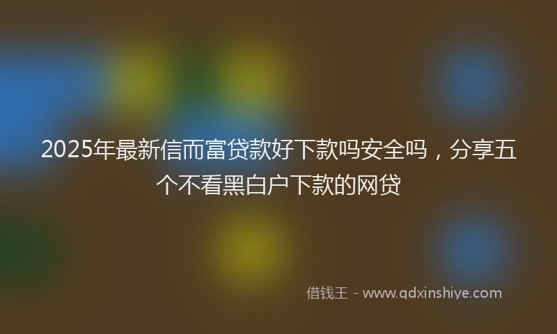 2025年最新信而富贷款好下款吗安全吗，分享五个不看黑白户下款的网贷