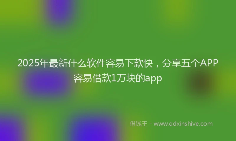 2025年最新什么软件容易下款快，分享五个APP容易借款1万块的app