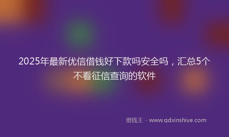 2025年最新优信借钱好下款吗安全吗，汇总5个不看征信查询的软件
