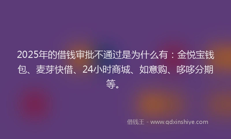 2025年的借钱审批不通过是为什么有：金悦宝钱包、麦芽快借、24小时商城、如意购、哆哆分期等。