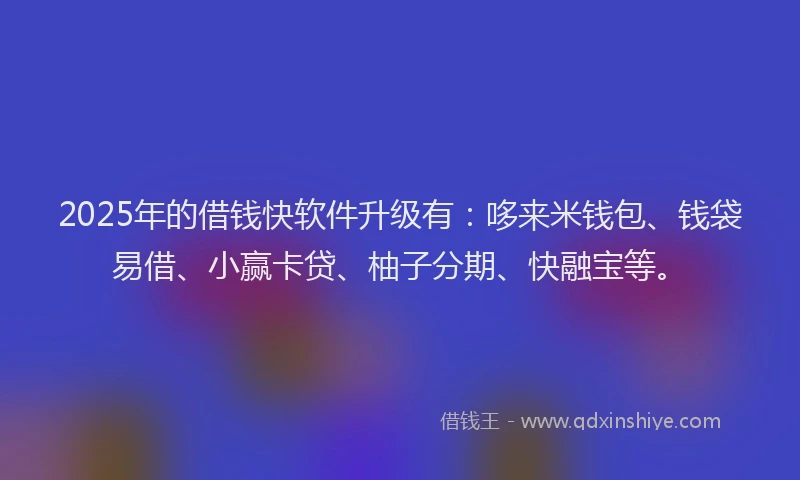 2025年的借钱快软件升级有：哆来米钱包、钱袋易借、小赢卡贷、柚子分期、快融宝等。