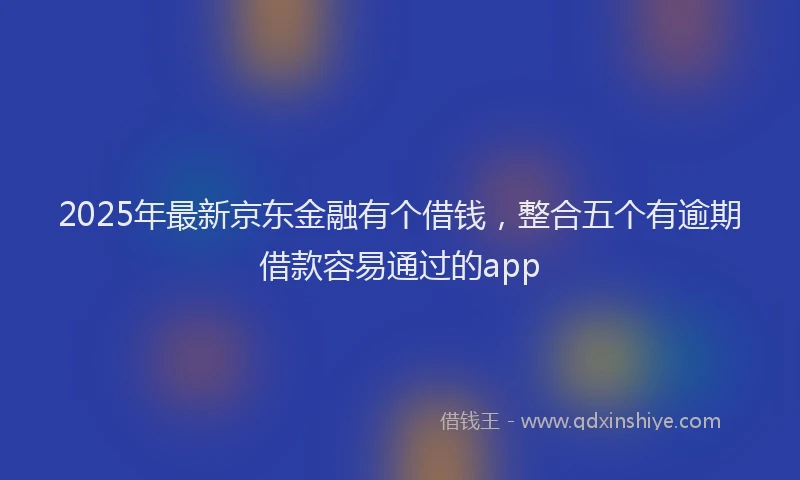 2025年最新京东金融有个借钱，整合五个有逾期借款容易通过的app