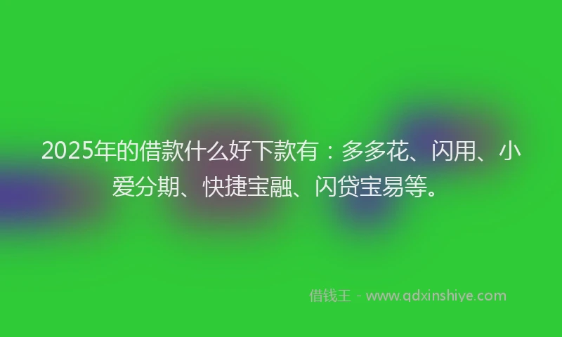 2025年的借款什么好下款有：多多花、闪用、小爱分期、快捷宝融、闪贷宝易等。
