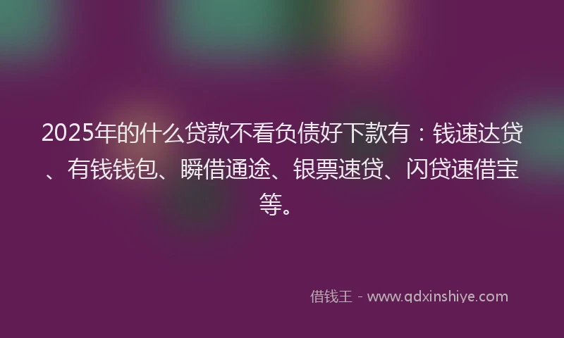 2025年的什么贷款不看负债好下款有：钱速达贷、有钱钱包、瞬借通途、银票速贷、闪贷速借宝等。