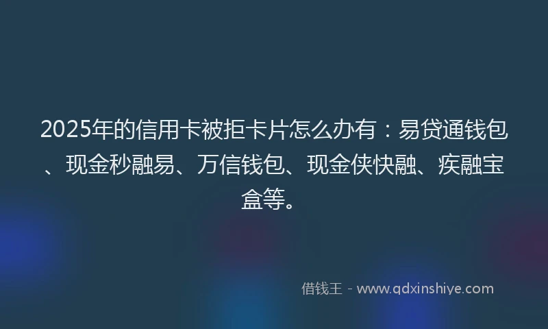 2025年的信用卡被拒卡片怎么办有：易贷通钱包、现金秒融易、万信钱包、现金侠快融、疾融宝盒等。