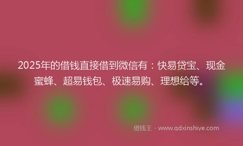 2025年的借钱直接借到微信有：快易贷宝、现金蜜蜂、超易钱包、极速易购、理想给等。