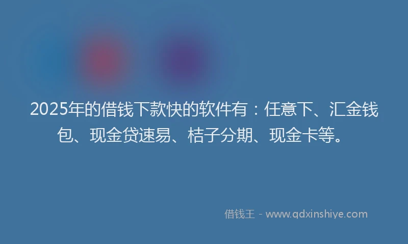 2025年的借钱下款快的软件有：任意下、汇金钱包、现金贷速易、桔子分期、现金卡等。