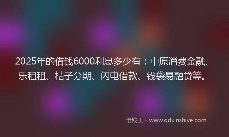 2025年的借钱6000利息多少有：中原消费金融、乐租租、桔子分期、闪电借款、钱袋易融贷等。