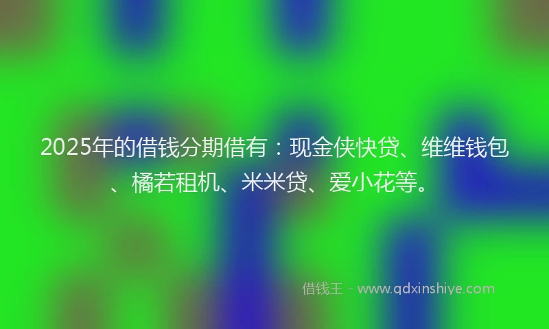 2025年的借钱分期借有：现金侠快贷、维维钱包、橘若租机、米米贷、爱小花等。