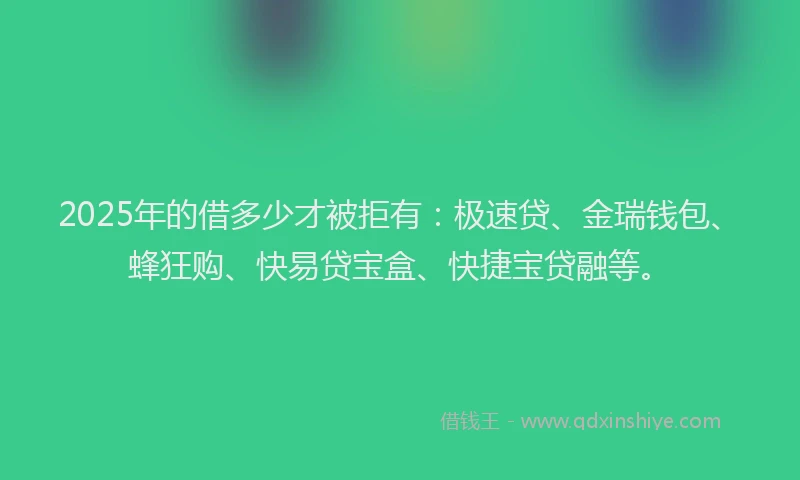 2025年的借多少才被拒有：极速贷、金瑞钱包、蜂狂购、快易贷宝盒、快捷宝贷融等。