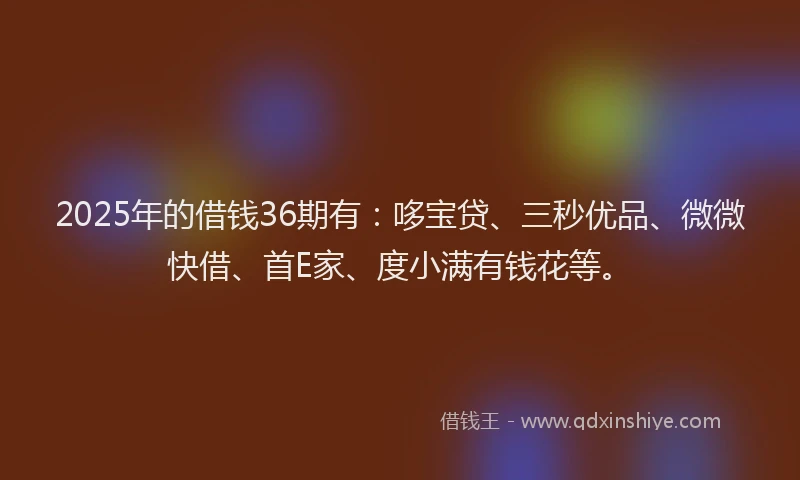 2025年的借钱36期有：哆宝贷、三秒优品、微微快借、首E家、度小满有钱花等。