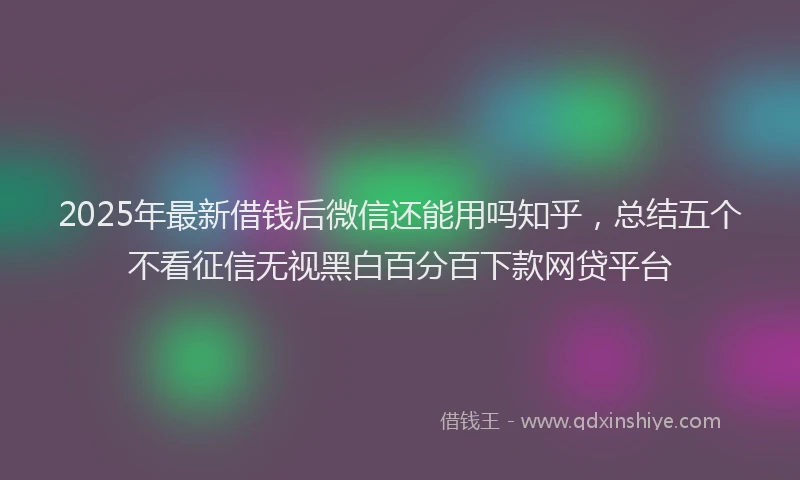 2025年最新借钱后微信还能用吗知乎，总结五个不看征信无视黑白百分百下款网贷平台