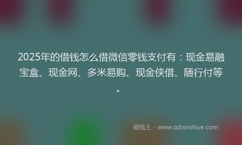 2025年的借钱怎么借微信零钱支付有：现金易融宝盒、现金网、多米易购、现金侠借、随行付等。