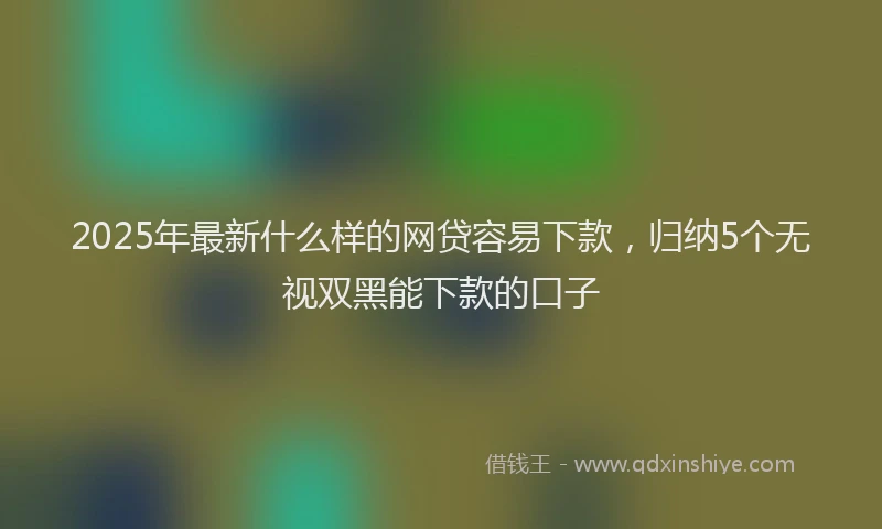 2025年最新什么样的网贷容易下款，归纳5个无视双黑能下款的口子