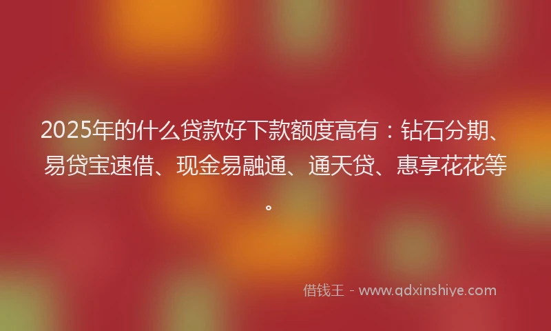 2025年的什么贷款好下款额度高有：钻石分期、易贷宝速借、现金易融通、通天贷、惠享花花等。