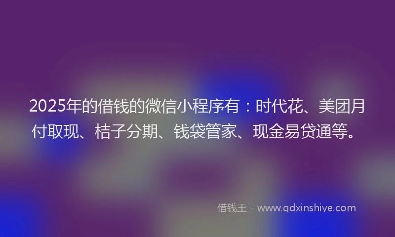 2025年的借钱的微信小程序有：时代花、美团月付取现、桔子分期、钱袋管家、现金易贷通等。