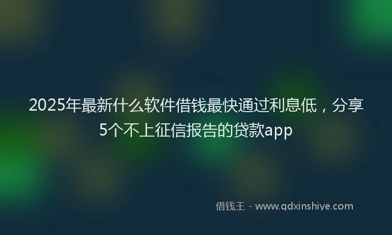 2025年最新什么软件借钱最快通过利息低，分享5个不上征信报告的贷款app