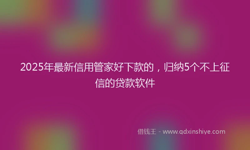 2025年最新信用管家好下款的，归纳5个不上征信的贷款软件