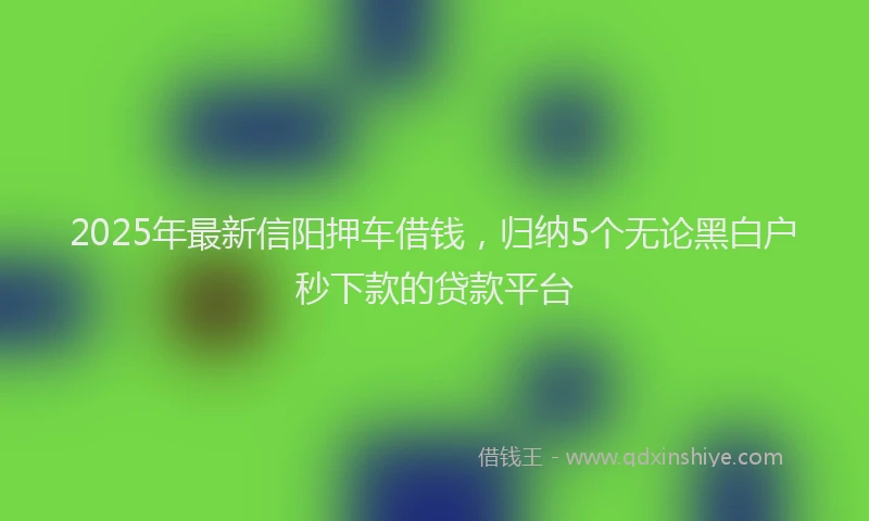 2025年最新信阳押车借钱，归纳5个无论黑白户秒下款的贷款平台