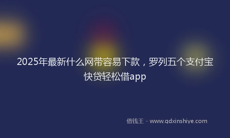 2025年最新什么网带容易下款，罗列五个支付宝快贷轻松借app