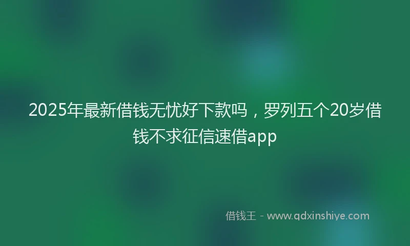 2025年最新借钱无忧好下款吗，罗列五个20岁借钱不求征信速借app